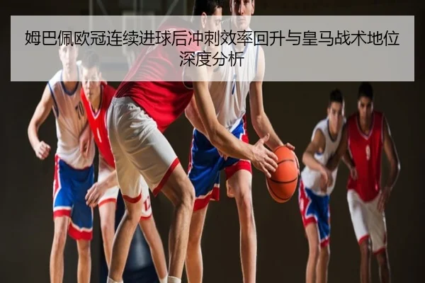 姆巴佩欧冠连续进球后冲刺效率回升与皇马战术地位深度分析