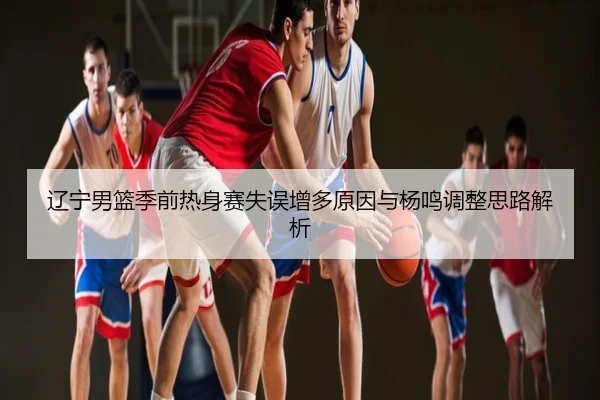 辽宁男篮季前热身赛失误增多原因与杨鸣调整思路解析