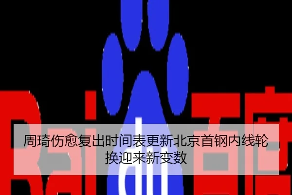 周琦伤愈复出时间表更新北京首钢内线轮换迎来新变数